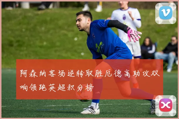 阿森纳客场逆转取胜厄德高助攻双响领跑英超积分榜