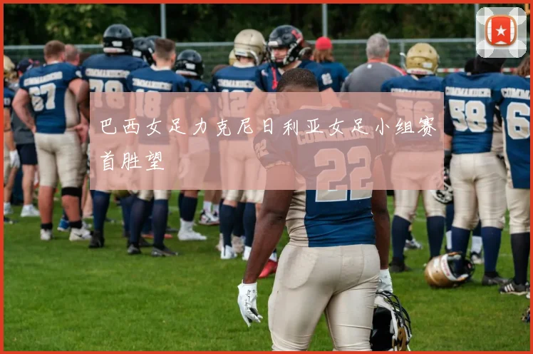 巴西女足力克尼日利亚女足小组赛首胜望