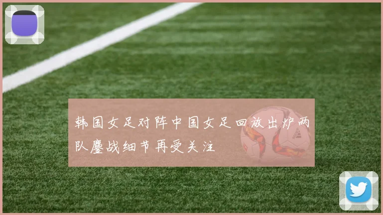 韩国女足对阵中国女足回放出炉两队鏖战细节再受关注