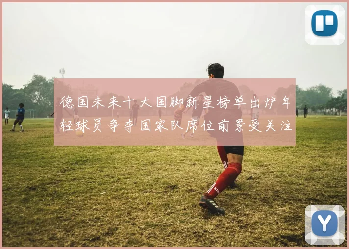 德国未来十大国脚新星榜单出炉年轻球员争夺国家队席位前景受关注