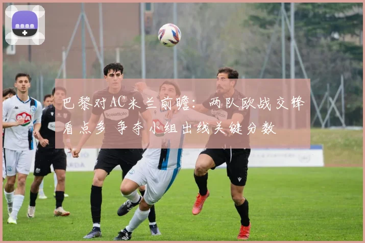 巴黎对AC米兰前瞻：两队欧战交锋看点多 争夺小组出线关键分数