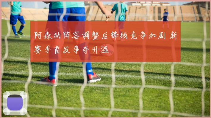 阿森纳阵容调整后锋线竞争加剧 新赛季首发争夺升温