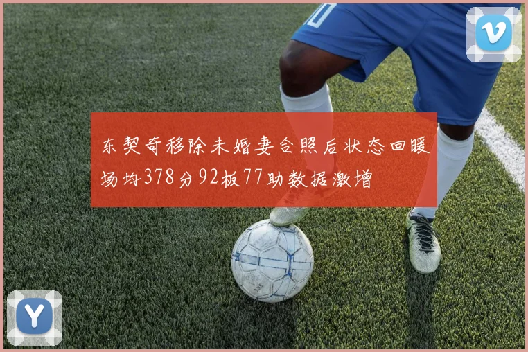 东契奇移除未婚妻合照后状态回暖场均378分92板77助数据激增