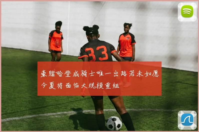 豪赌哈登成骑士唯一出路若未如愿今夏将面临大规模重组