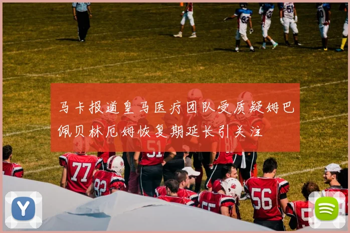 马卡报道皇马医疗团队受质疑姆巴佩贝林厄姆恢复期延长引关注