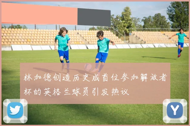 林加德创造历史成首位参加解放者杯的英格兰球员引发热议