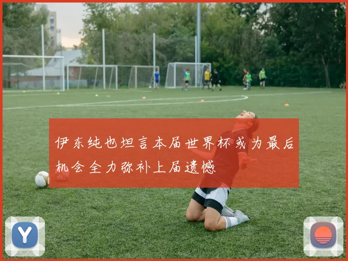 伊东纯也坦言本届世界杯或为最后机会全力弥补上届遗憾