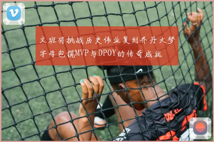 文班将挑战历史伟业复刻乔丹大梦字母包揽MVP与DPOY的传奇成就