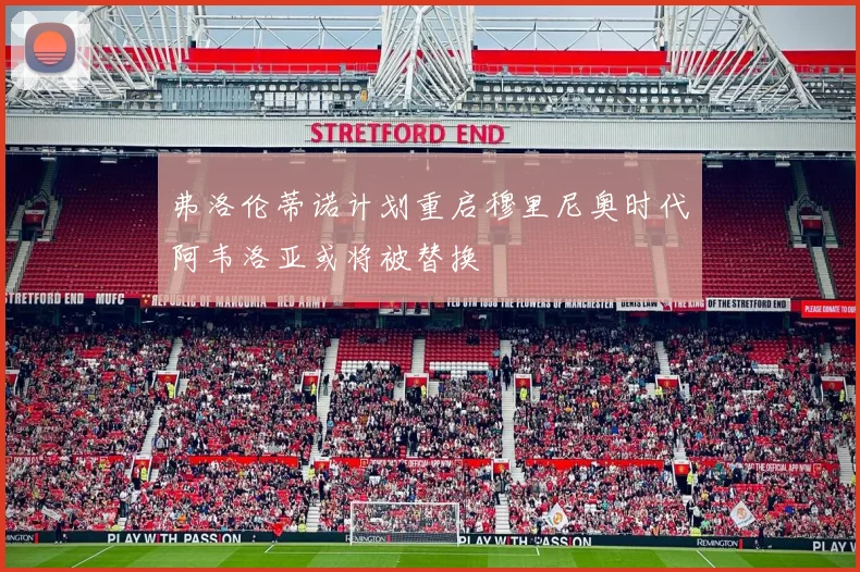 弗洛伦蒂诺计划重启穆里尼奥时代阿韦洛亚或将被替换