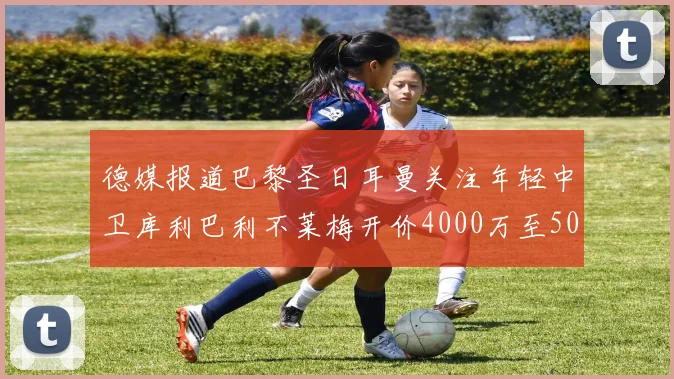 德媒报道巴黎圣日耳曼关注年轻中卫库利巴利不莱梅开价4000万至5000万欧元