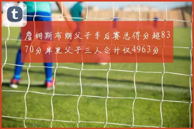 詹姆斯布朗父子季后赛总得分超8370分库里父子三人合计仅4963分
