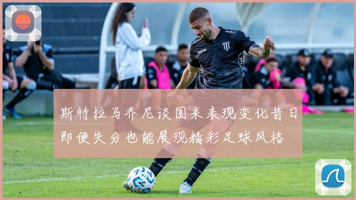斯特拉马乔尼谈国米表现变化昔日即便失分也能展现精彩足球风格