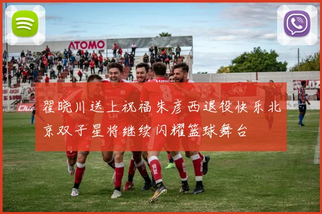 翟晓川送上祝福朱彦西退役快乐北京双子星将继续闪耀篮球舞台