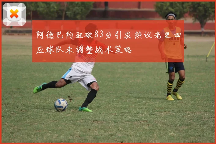 阿德巴约狂砍83分引发热议老里回应球队未调整战术策略