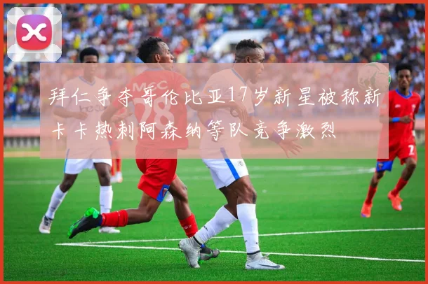 拜仁争夺哥伦比亚17岁新星被称新卡卡热刺阿森纳等队竞争激烈