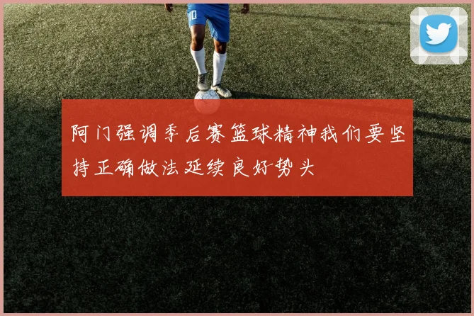 阿门强调季后赛篮球精神我们要坚持正确做法延续良好势头