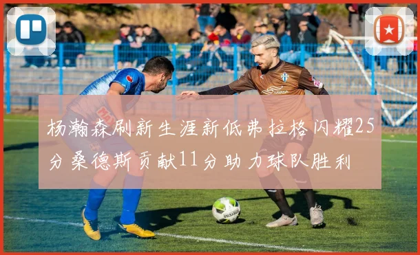杨瀚森刷新生涯新低弗拉格闪耀25分桑德斯贡献11分助力球队胜利