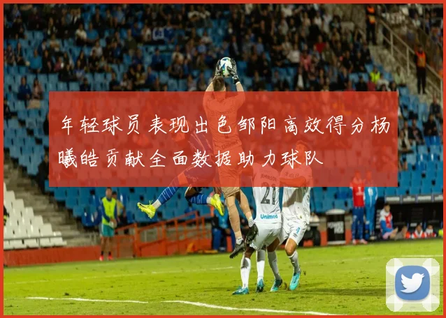 年轻球员表现出色邹阳高效得分杨曦皓贡献全面数据助力球队