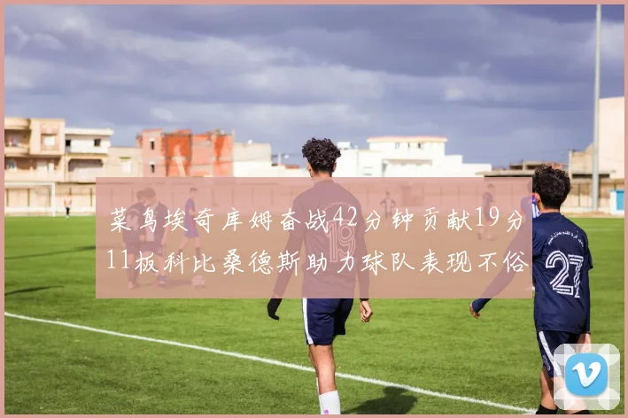 菜鸟埃奇库姆奋战42分钟贡献19分11板科比桑德斯助力球队表现不俗